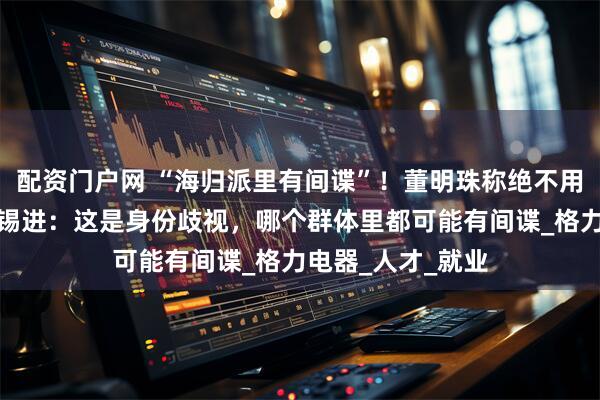 配资门户网 “海归派里有间谍”！董明珠称绝不用一个海归派，胡锡进：这是身份歧视，哪个群体里都可能有间谍_格力电器_人才_就业