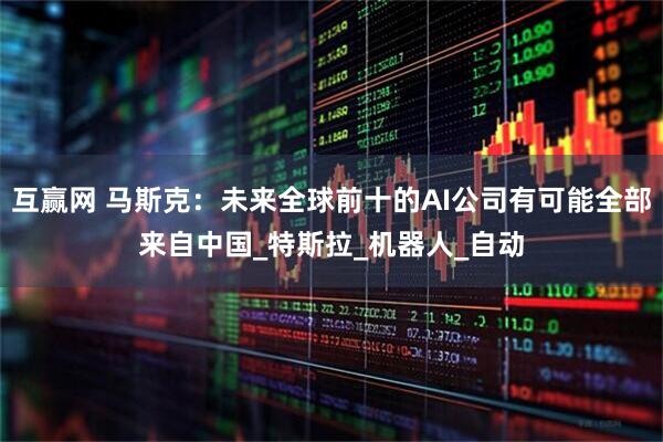 互赢网 马斯克：未来全球前十的AI公司有可能全部来自中国_特斯拉_机器人_自动