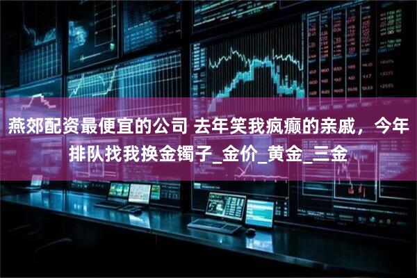燕郊配资最便宜的公司 去年笑我疯癫的亲戚，今年排队找我换金镯子_金价_黄金_三金