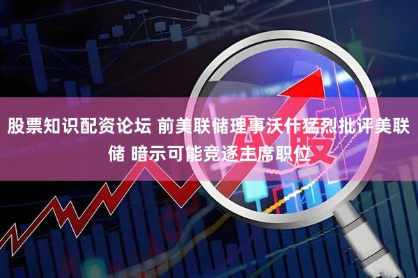 股票知识配资论坛 前美联储理事沃什猛烈批评美联储 暗示可能竞逐主席职位