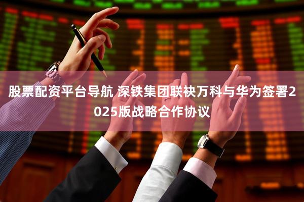 股票配资平台导航 深铁集团联袂万科与华为签署2025版战略合作协议