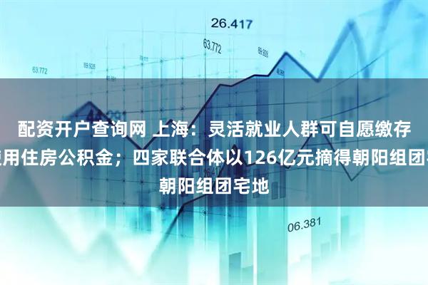 配资开户查询网 上海：灵活就业人群可自愿缴存和使用住房公积金；四家联合体以126亿元摘得朝阳组团宅地