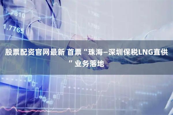 股票配资官网最新 首票“珠海—深圳保税LNG直供”业务落地