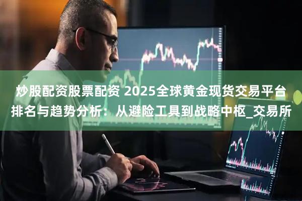 炒股配资股票配资 2025全球黄金现货交易平台排名与趋势分析：从避险工具到战略中枢_交易所