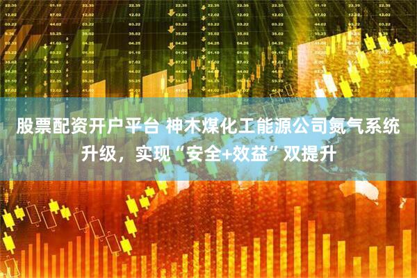 股票配资开户平台 神木煤化工能源公司氮气系统升级，实现“安全+效益”双提升