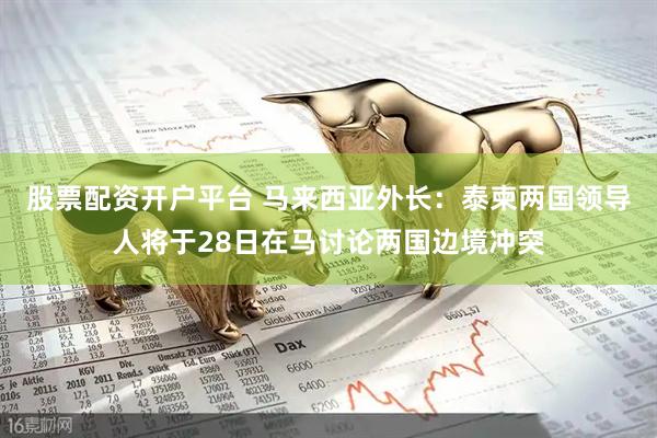 股票配资开户平台 马来西亚外长：泰柬两国领导人将于28日在马讨论两国边境冲突