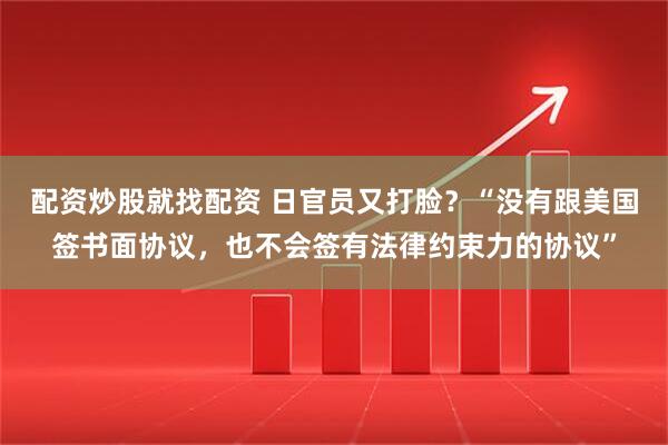 配资炒股就找配资 日官员又打脸？“没有跟美国签书面协议，也不会签有法律约束力的协议”