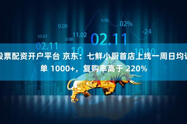 股票配资开户平台 京东：七鲜小厨首店上线一周日均订单 1000+，复购率高于 220%