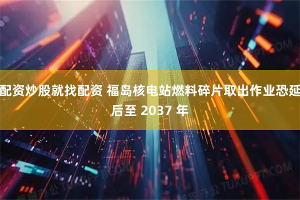 配资炒股就找配资 福岛核电站燃料碎片取出作业恐延后至 2037 年
