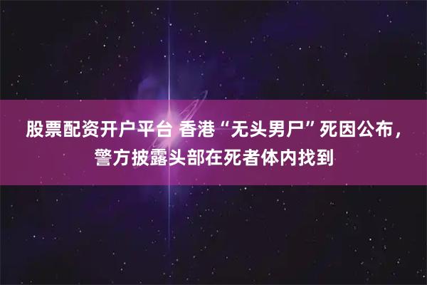 股票配资开户平台 香港“无头男尸”死因公布，警方披露头部在死者体内找到
