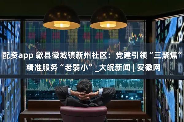 配资app 歙县徽城镇新州社区：党建引领“三聚焦” 精准服务“老弱小”_大皖新闻 | 安徽网