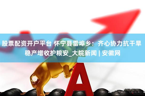 股票配资开户平台 怀宁县雷埠乡：齐心协力抗干旱 稳产增收护粮安_大皖新闻 | 安徽网