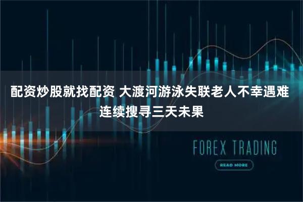 配资炒股就找配资 大渡河游泳失联老人不幸遇难 连续搜寻三天未果