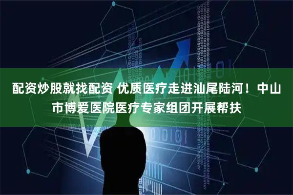 配资炒股就找配资 优质医疗走进汕尾陆河！中山市博爱医院医疗专家组团开展帮扶