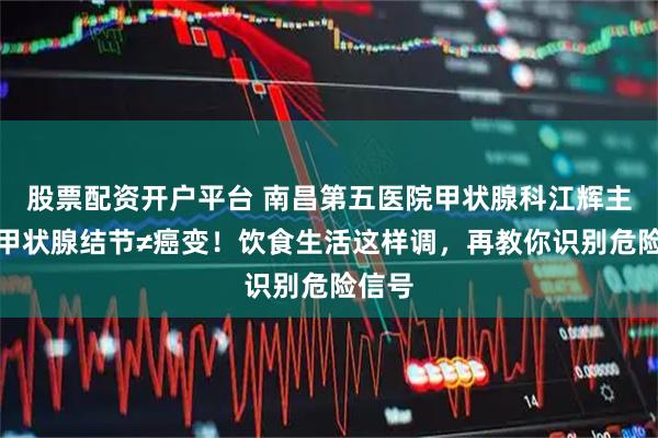 股票配资开户平台 南昌第五医院甲状腺科江辉主任：甲状腺结节≠癌变！饮食生活这样调，再教你识别危险信号