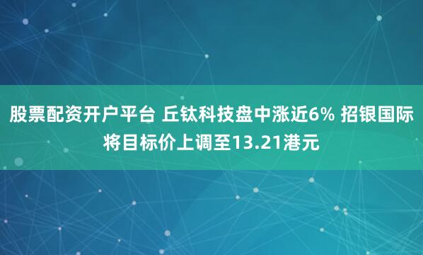 股票配资开户平台 丘钛科技盘中涨近6% 招银国际将目标价上调至13.21港元
