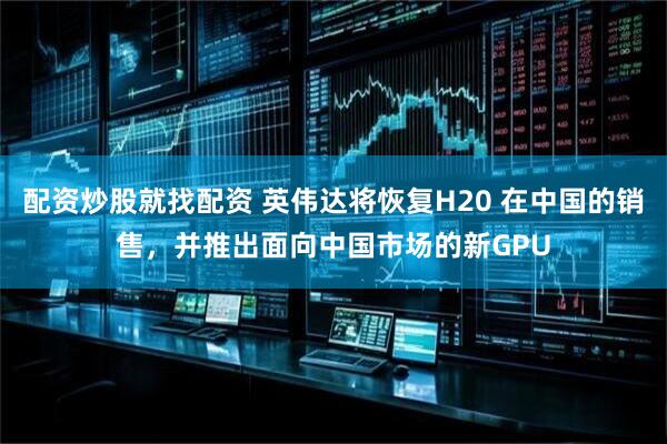 配资炒股就找配资 英伟达将恢复H20 在中国的销售，并推出面向中国市场的新GPU