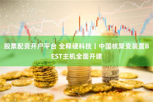 股票配资开户平台 全释硬科技丨中国核聚变装置BEST主机全面开建