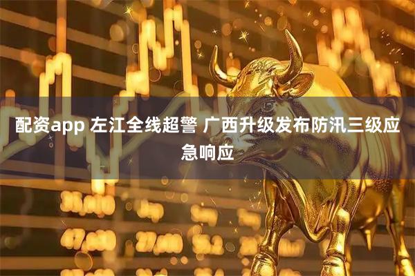 配资app 左江全线超警 广西升级发布防汛三级应急响应