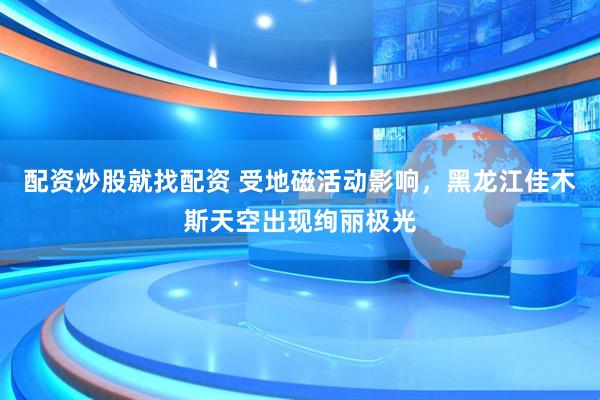 配资炒股就找配资 受地磁活动影响，黑龙江佳木斯天空出现绚丽极光