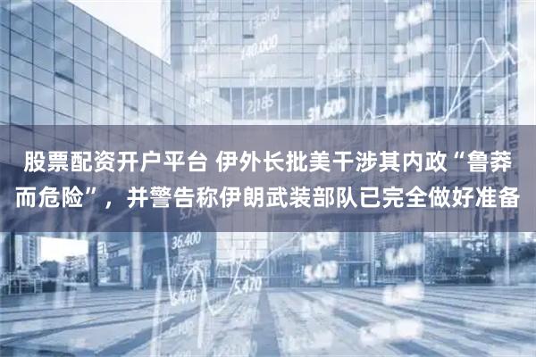 股票配资开户平台 伊外长批美干涉其内政“鲁莽而危险”,并警告称伊朗武装部队已完全做好准备