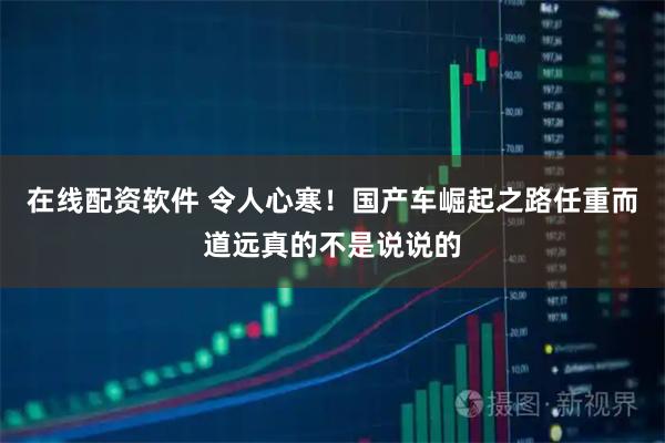 在线配资软件 令人心寒！国产车崛起之路任重而道远真的不是说说的