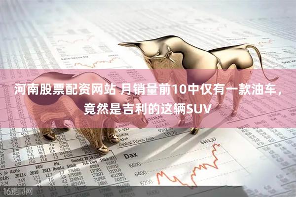河南股票配资网站 月销量前10中仅有一款油车，竟然是吉利的这辆SUV