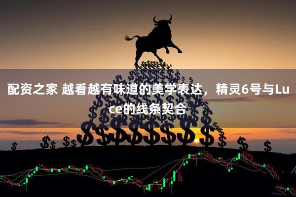 配资之家 越看越有味道的美学表达，精灵6号与Luce的线条契合