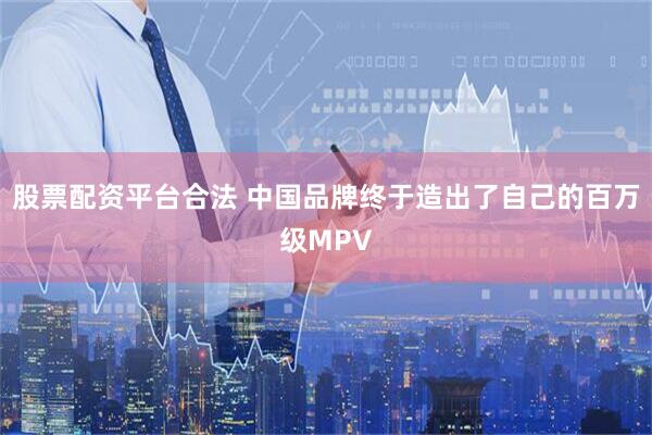股票配资平台合法 中国品牌终于造出了自己的百万级MPV