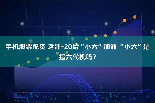手机股票配资 运油-20给“小六”加油 “小六”是指六代机吗？