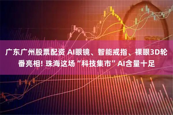 广东广州股票配资 AI眼镜、智能戒指、裸眼3D轮番亮相! 珠海这场“科技集市”AI含量十足