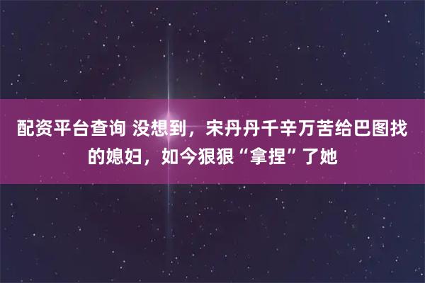配资平台查询 没想到，宋丹丹千辛万苦给巴图找的媳妇，如今狠狠“拿捏”了她