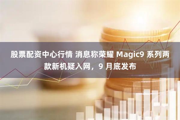 股票配资中心行情 消息称荣耀 Magic9 系列两款新机疑入网，9 月底发布