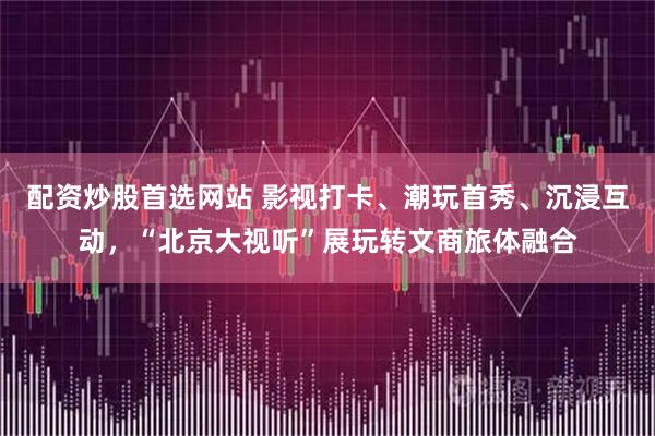 配资炒股首选网站 影视打卡、潮玩首秀、沉浸互动，“北京大视听”展玩转文商旅体融合