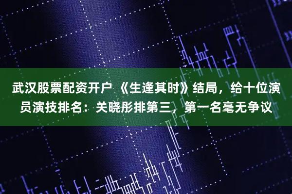 武汉股票配资开户 《生逢其时》结局，给十位演员演技排名：关晓彤排第三，第一名毫无争议