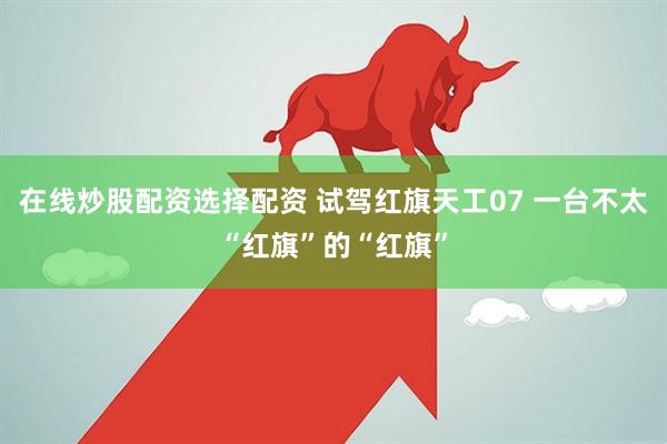 在线炒股配资选择配资 试驾红旗天工07 一台不太“红旗”的“红旗”