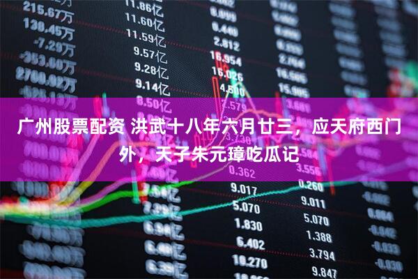 广州股票配资 洪武十八年六月廿三，应天府西门外，天子朱元璋吃瓜记